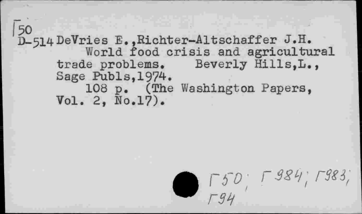 ﻿50
D_514DeVries E,,Richter-Altschaffer J.H.
World food crisis and agricultural trade problems, Beverly Hills,L., Sage Pubis, 197zt*
108 p. (The Washington Papers, Vol. 2, No.17).
- rKi,